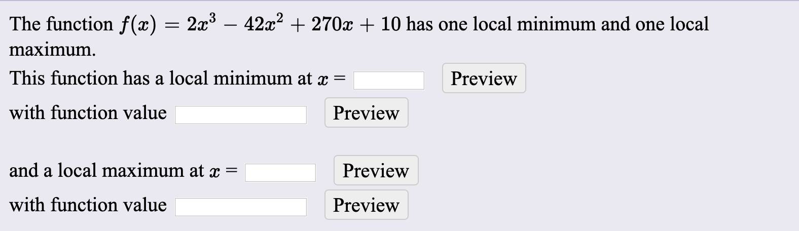 The function f(x) = 2x – 42x? + 270x + 10 has one local minimum and one local
maximum.
This function has a local minimum at x =
Preview
with function value
Preview
and a local maximum at =
Preview
with function value
Preview
