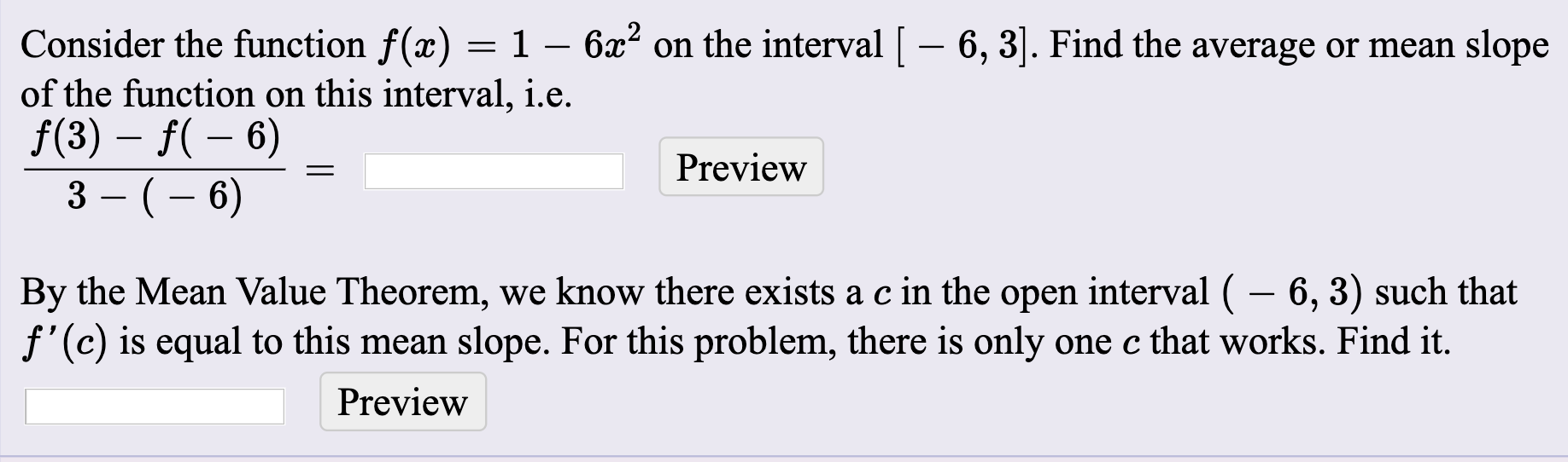 Consider the function f(x) = 1 – 6x² on the interval - 6, 3]. Find the average or mean slope
of the function on this interval, i.e.
f(3) – f( – 6)
3 - (– 6)
Preview
By the Mean Value Theorem, we know there exists a c in the open interval (– 6, 3) such that
f'(c) is equal to this mean slope. For this problem, there is only one c that works. Find it.
Preview
