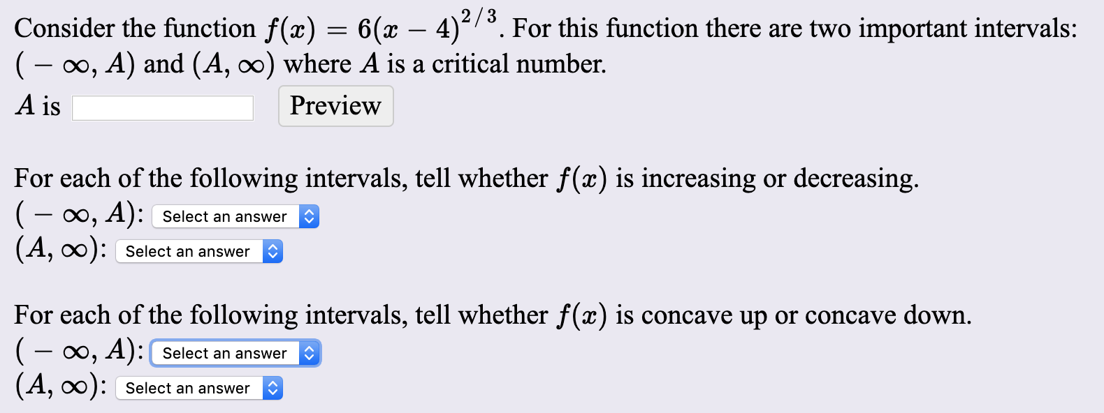 2/3
Consider the function f(x) = 6(x – 4)²/³. For this function there are two important intervals:
(- 00, A) and (A, ∞) where A is a critical number.
A is
Preview
For each of the following intervals, tell whether f(x) is increasing or decreasing.
(- 0, A): Select an answer
(A, ):
Select an answer
For each of the following intervals, tell whether ƒ(x) is concave up
(- 0, A):( Select an answer
(A, ):
concave down.
Select an answer

