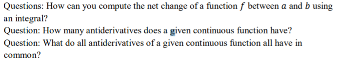 Questions: How can you compute the net change of a function f between a and b using
an integral?
Question: How many antiderivatives does a given continuous function have?
Question: What do all antiderivatives of a given continuous function all have in
common?
