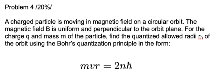 Problem 4 /20%/
A charged particle is moving in magnetic field on a circular orbit. The
magnetic field B is uniform and perpendicular to the orbit plane. For the
charge q and mass m of the particle, find the quantized allowed radii n of
the orbit using the Bohr's quantization principle in the form:
mvr
2nh
