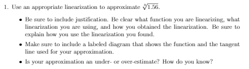 1. Use an appropriate lincarization to approximate V1.56.
• Be sure to include justification. Be clear what function you are lincarizing, what
lincarization you are using, and how you obtained the lincarization. Be sure to
explain how you use the lincarization you found.
• Make sure to include a labeled diagram that shows the function and the tangent
line used for your approximation.
• Is your approximation an under- or over-estimate? How do you know?
