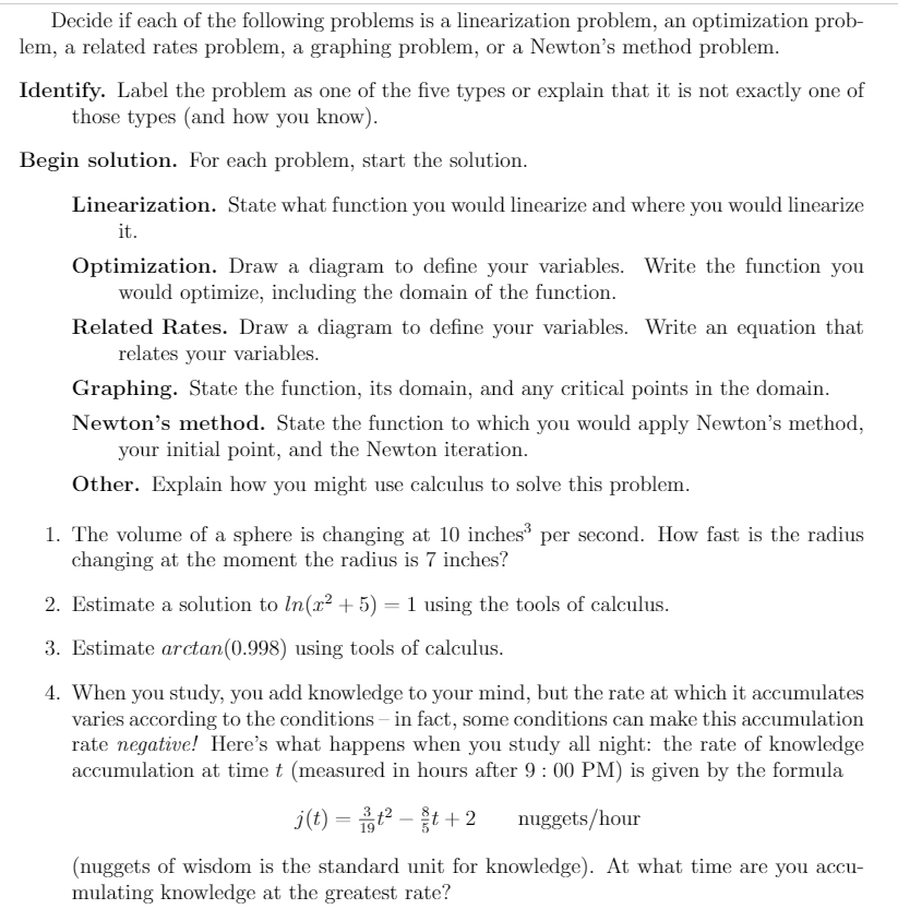 Decide if each of the following problems is a linearization problem, an optimization prob-
lem, a related rates problem, a graphing problem, or a Newton's method problem.
Identify. Label the problem as one of the five types or explain that it is not exactly one of
those types (and how you know).
Begin solution. For each problem, start the solution.
Linearization. State what function you would linearize and where you would linearize
it.
Optimization. Draw a diagram to define your variables. Write the function you
would optimize, including the domain of the function.
Related Rates. Draw a diagram to define your variables. Write an equation that
relates your variables.
Graphing. State the function, its domain, and any critical points in the domain.
Newton's method. State the function to which you would apply Newton's method,
your initial point, and the Newton iteration.
Other. Explain how you might use calculus to solve this problem.
1. The volume of a sphere is changing at 10 inches per second. How fast is the radius
changing at the moment the radius is 7 inches?
2. Estimate a solution to In(x? + 5) = 1 using the tools of calculus.
3. Estimate arctan(0.998) using tools of calculus.
4. When you study, you add knowledge to your mind, but the rate at which it accumulates
varies according to the conditions – in fact, some conditions can make this accumulation
rate negative! Here's what happens when you study all night: the rate of knowledge
accumulation at time t (measured in hours after 9: 00 PM) is given by the formula
j(t) = 흡?-+ 2
nuggets/hour
(nuggets of wisdom is the standard unit for knowledge). At what time are you accu-
mulating knowledge at the greatest rate?
