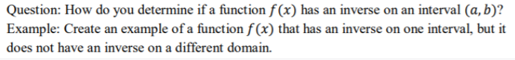 Question: How do you determine if a function f (x) has an inverse on an interval (a, b)?
Example: Create an example of a function f (x) that has an inverse on one interval, but it
does not have an inverse on a different domain.

