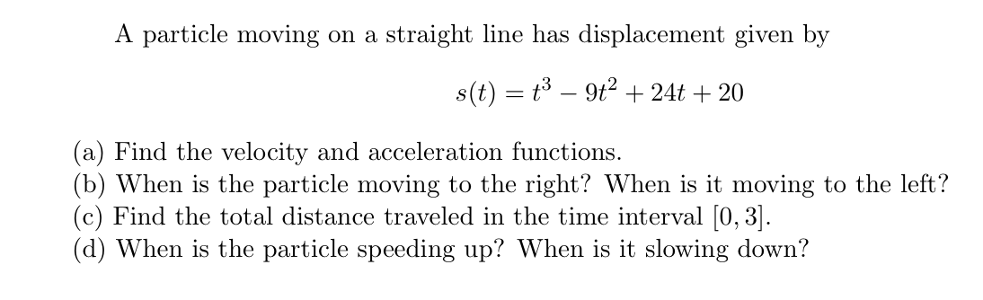A particle moving on a straight line has displacement given by
s(t) = t3 – 9t? + 24t + 20
(a) Find the velocity and acceleration functions.
(b) When is the particle moving to the right? When is it moving to the left?
(c) Find the total distance traveled in the time interval [0, 3].
(d) When is the particle speeding up? When is it slowing down?
