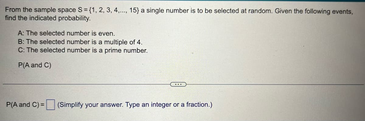 From the sample space S = {1, 2, 3, 4,..., 15} a single number is to be selected at random. Given the following events,
find the indicated probability.
A: The selected number is even.
B: The selected number is a multiple of 4.
C: The selected number is a prime number.
P(A and C)
P(A and C) =
(Simplify your answer. Type an integer or a fraction.)