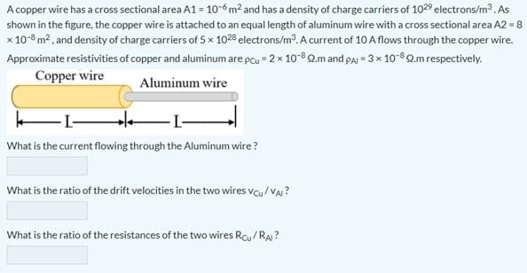 A copper wire has a cross sectional area A1 = 10-6 m² and has a density of charge carriers of 1029 electrons/m3. As
shown in the figure, the copper wire is attached to an equal length of aluminum wire with a cross sectional area A2 = 8
x 10-8 m2 , and density of charge carriers of 5 x 1028 electrons/m³. A current of 10 A flows through the copper wire.
Approximate resistivities of copper and aluminum are pcu = 2 x 10-82.m and paj = 3 x 10-8 2.m respectively.
Copper wire
Aluminum wire
What is the current flowing through the Aluminum wire ?
What is the ratio of the drift velocities in the two wires vcu / VA?
What is the ratio of the resistances of the two wires Rcy/RA ?
