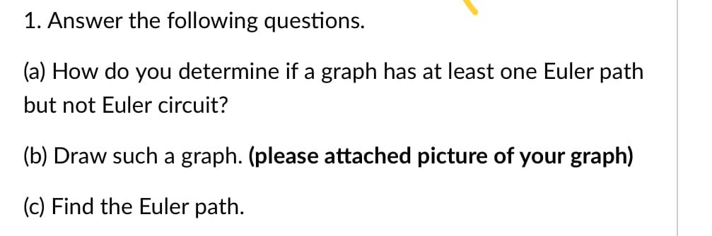 1. Answer the following questions.
(a) How do you determine if a graph has at least one Euler path
but not Euler circuit?
(b) Draw such a graph. (please attached picture of your graph)
(c) Find the Euler path.
