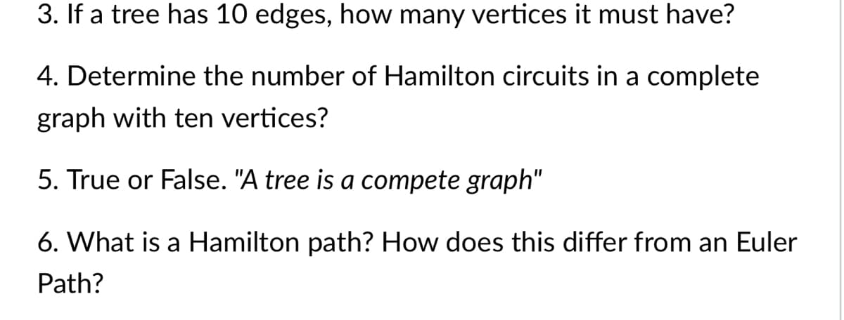 3. If a tree has 10 edges, how many vertices it must have?
4. Determine the number of Hamilton circuits in a complete
graph with ten vertices?
5. True or False. "A tree is a compete graph"
6. What is a Hamilton path? How does this differ from an Euler
Path?
