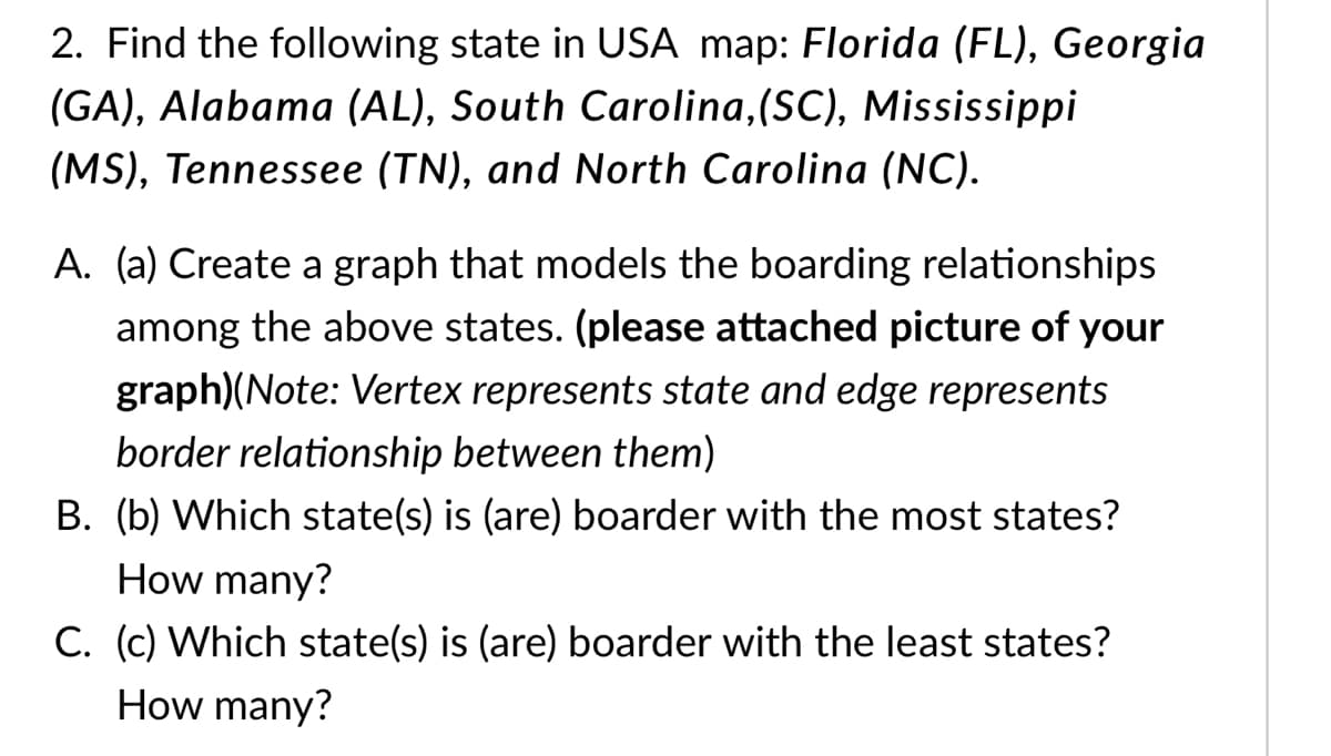 2. Find the following state in USA map: Florida (FL), Georgia
(GA), Alabama (AL), South Carolina,(SC), Mississippi
(MS), Tennessee (TN), and North Carolina (NC).
A. (a) Create a graph that models the boarding relationships
among the above states. (please attached picture of your
graph)(Note: Vertex represents state and edge represents
border relationship between them)
B. (b) Which state(s) is (are) boarder with the most states?
How many?
C. (c) Which state(s) is (are) boarder with the least states?
How many?
