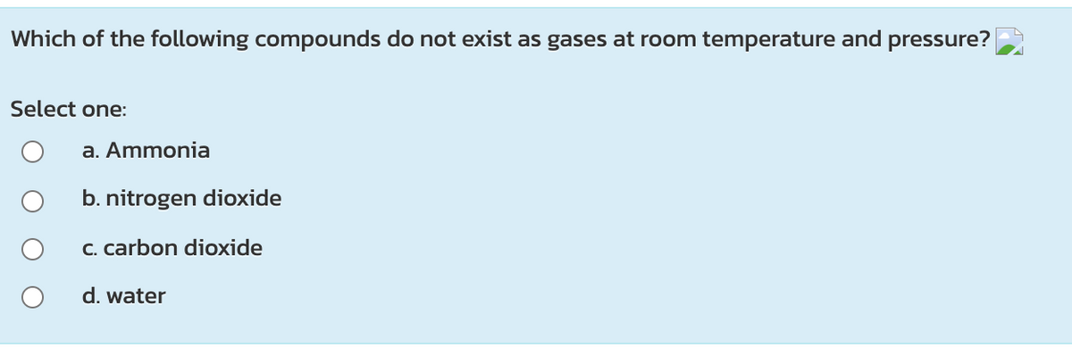 Which of the following compounds do not exist as gases at room temperature and pressure?
Select one:
a. Ammonia
b. nitrogen dioxide
C. carbon dioxide
d. water
