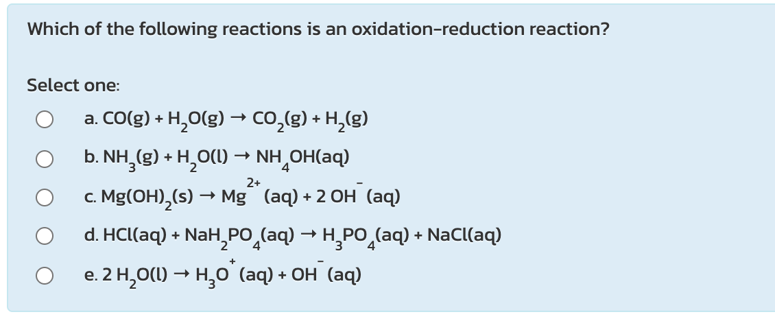 Which of the following reactions is an oxidation-reduction reaction?
Select one:
a. CO(g) + H,O(g) → co,(g) + H,(g)
b. NH,(g) + H,O(1) → NH¸OH(aq)
2+
c. Mg(OH),(s) → Mg (aq)+2 OH (aq)
d. HCllaq) + NаН,РО
• NaH,PO̟(aq) → H,PO̟(aq) + NaCl(aq)
e. 2 H,O(1) → H̟O (aq) + OH (aq)
