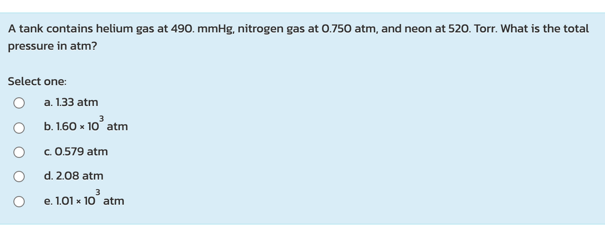 A tank contains helium gas at 490. mmHg, nitrogen gas at 0.750 atm, and neon at 520. Torr. What is the total
pressure in atm?
Select one:
а. 1.33 atm
3
b. 1.60 x 10 atm
c. 0.579 atm
d. 2.08 atm
e. 1.01 x 10 atm
