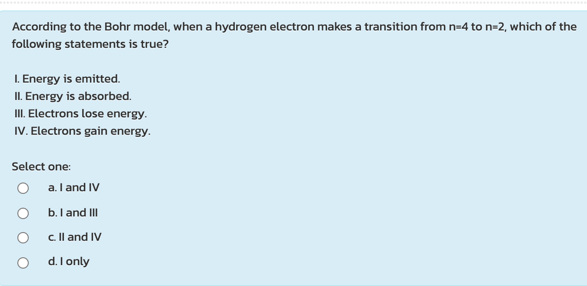 According to the Bohr model, when a hydrogen electron makes a transition from n=4 to n=2, which of the
following statements is true?
I. Energy is emitted.
II. Energy is absorbed.
III. Electrons lose energy.
IV. Electrons gain energy.
Select one:
a.I and IV
b. I and III
c. Il and IV
d. I only

