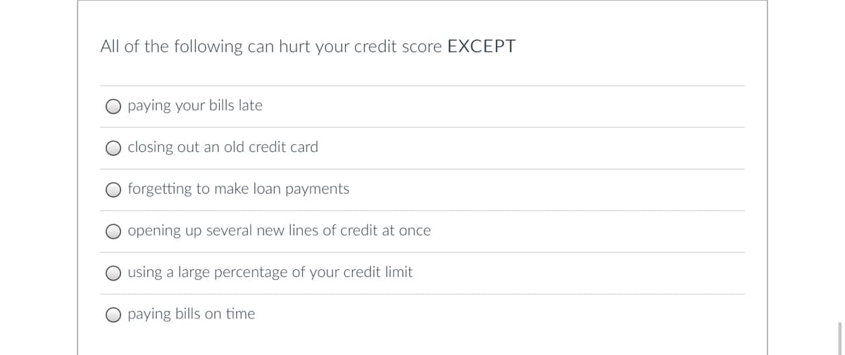 All of the following can hurt your credit score EXCEPT
paying your bills late
closing out an old credit card
forgetting to make loan payments
opening up several new lines of credit at once
using a large percentage of your credit limit
paying bills on time