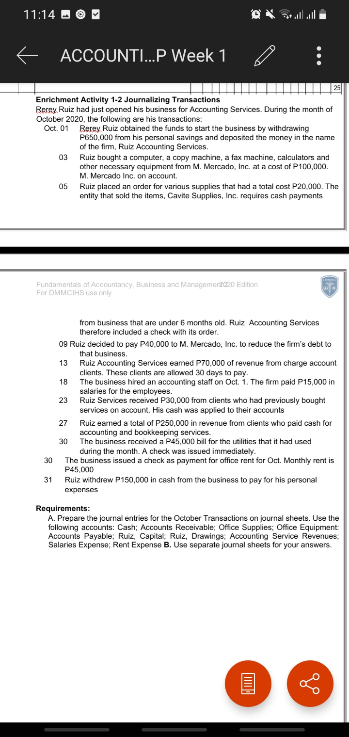 11:14 O O ♥
l l G ם)
ACCOUNTI...P Week 1
Enrichment Activity 1-2 Journalizing Transactions
Rerey Ruiz had just opened his business for Accounting Services. During the month of
October 2020, the following are his transactions:
Oct. 01
Rerey Ruiz obtained the funds to start the business by withdrawing
P650,000 from his personal savings and deposited the money in the name
of the firm, Ruiz Accounting Services.
03
Ruiz bought a computer, a copy machine, a fax machine, calculators and
other necessary equipment from M. Mercado, Inc. at a cost of P100,000.
M. Mercado Inc. on account.
05
Ruiz placed an order for various supplies that had a total cost P20,000. The
entity that sold the items, Cavite Supplies, Inc. requires cash payments
Fundamentals of Accountancy, Business and Managemen2020 Edition
For DMMCIHS use only
from business that are under 6 months old. Ruiz Accounting Services
therefore included a check with its order.
09 Ruiz decided to pay P40,000 to M. Mercado, Inc. to reduce the firm's debt to
that business.
13
Ruiz Accounting Services earned P70,000 of revenue from charge account
clients. These clients are allowed 30 days to pay.
The business hired an accounting staff on Oct. 1. The firm paid P15,000 in
salaries for the employees.
Ruiz Services received P30,000 from clients who had previously bought
services on account. His cash was applied to their accounts
18
23
27
Ruiz earned a total of P250,000 in revenue from clients who paid cash for
accounting and bookkeeping services.
The business received a P45,000 bill for the utilities that it had used
during the month. A check was issued immediately.
The business issued a check as payment for office rent for Oct. Monthly rent is
P45,000
Ruiz withdrew P150,000 in cash from the business to pay for his personal
30
30
31
expenses
Requirements:
A. Prepare the journal entries for the October Transactions on journal sheets. Use the
following accounts: Cash; Accounts Receivable; Office Supplies; Office Equipment:
Accounts Payable; Ruiz, Capital; Ruiz, Drawings; Accounting Service Revenues;
Salaries Expense; Rent Expense B. Use separate journal sheets for your answers.
