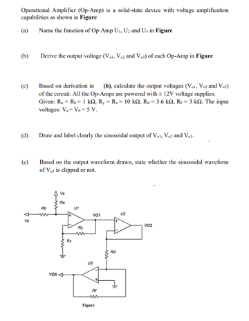 Operational Amplifier (Op-Amp) is a solid-state device with voltage amplification
capabilities as shown in Figure
(a) Name the function of Op-Amp Us, U: and U; in Figure
(b)
Derive the output voltage (Val. Va and Va) of cach Op-Amp in Figure
Based on derivation in (b), calkulate the output voltages (Vol, Va and Va)
of the circuit. All the Op-Amps are powered with e 12V voltage supplies.
Given: R. - R - 1 ka, R, - R. - 10 ka, Ra = 3.6 ka, Re = 3 ka The input
voltages: V.- V-5 V.
(c)
Draw and label clearly the sinusoidal output of Vol, Vaz and Vas.
Based on the output waveform drawn, state whether the sinusoidal waveform
of Va is elipped or not.
(e)
voi
voz
vo 4
Figere
