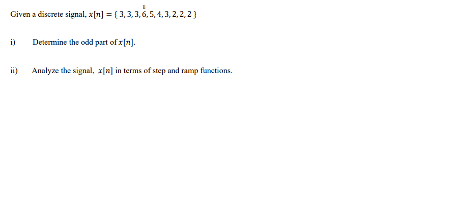 Given a discrete signal, x[n] = { 3,3,3,6, 5, 4, 3, 2, 2, 2 }
i)
Determine the odd part of x[n].
ii)
Analyze the signal, x[n] in terms of step and ramp functions.
