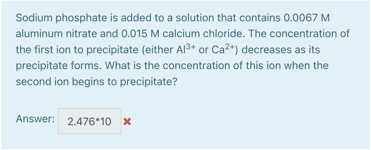 Sodium phosphate is added to a solution that contains 0.0067 M
aluminum nitrate and 0.015 M calcium chloride. The concentration of
the first ion to precipitate (either Al3+ or Ca2+) decreases as its
precipitate forms. What is the concentration of this ion when the
second ion begins to precipitate?
Answer:
2.476*10 >X
