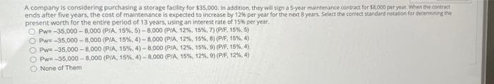 A company is considering purchasing a storage facility for $35,000. in addition, they will sign a S-year maintenance contract for 58.000 per year. When the contract
ends after five years, the cost of maintenance is expected to increase by 12% per year for the next 8 years. Select the correct standard notation for determining the
present worth for the entire period of 13 years, using an interest rate of 15% per year,
O Pwe -35,000 - 8,000 (PIA, 15%, 5) - 8.000 (PIA, 12%, 15%, 7) (P/F. 15%, 5)
O Pw -35,000 - 8,000 (PIA, 15%, 4) -8,000 (PIA, 12%, 15%, 8) (PIF, 15%, 4)
O Pwe-35.000 - 8,000 (PIA, 15%, 4) - 8,000 (PIA, 12%, 15%, 0) (PIF, 15%, 4)
O Pwe -35,000 - 8,000 (PIA, 15%, 4) -8,000 (PIA, 15%, 12%, 9) (P/F, 12%, 4)
O None of Them
