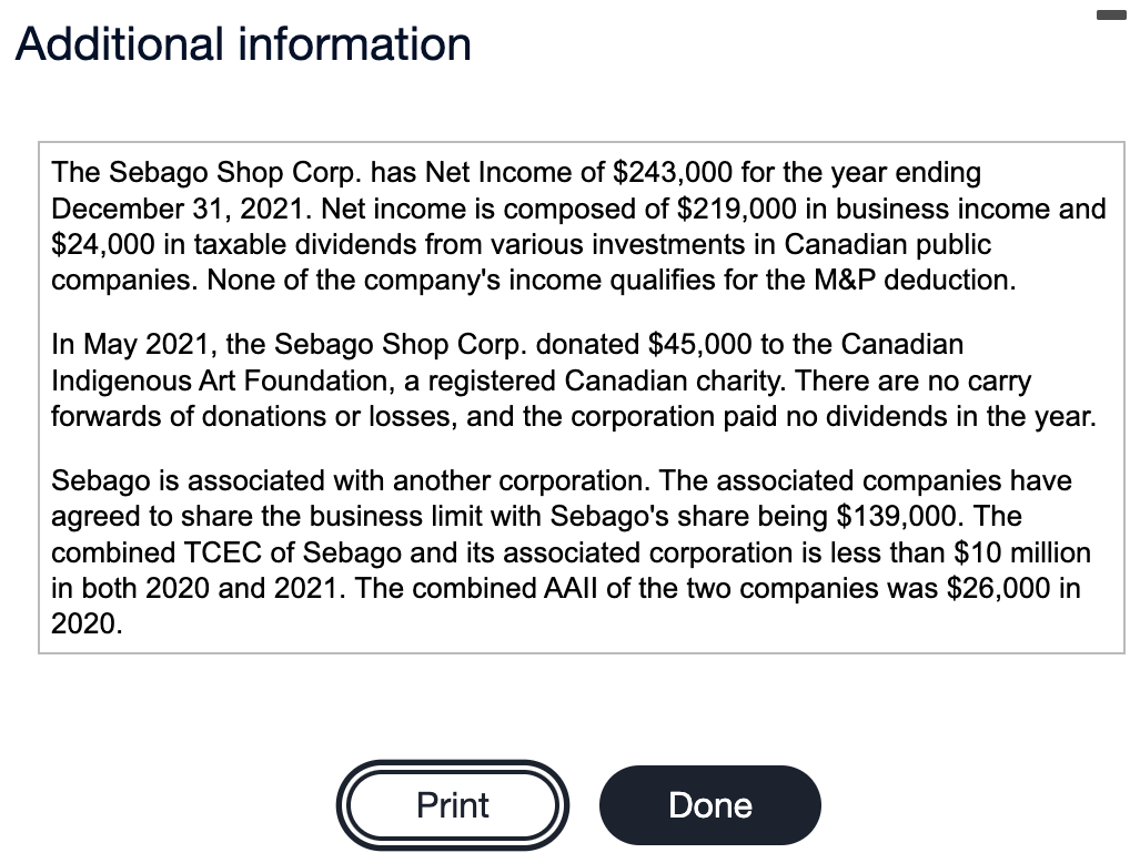 Additional information
The Sebago Shop Corp. has Net Income of $243,000 for the year ending
December 31, 2021. Net income is composed of $219,000 in business income and
$24,000 in taxable dividends from various investments in Canadian public
companies. None of the company's income qualifies for the M&P deduction.
In May 2021, the Sebago Shop Corp. donated $45,000 to the Canadian
Indigenous Art Foundation, a registered Canadian charity. There are no carry
forwards of donations or losses, and the corporation paid no dividends in the year.
Sebago is associated with another corporation. The associated companies have
agreed to share the business limit with Sebago's share being $139,000. The
combined TCEC of Sebago and its associated corporation is less than $10 million
in both 2020 and 2021. The combined AAII of the two companies was $26,000 in
2020.
Print
Done
