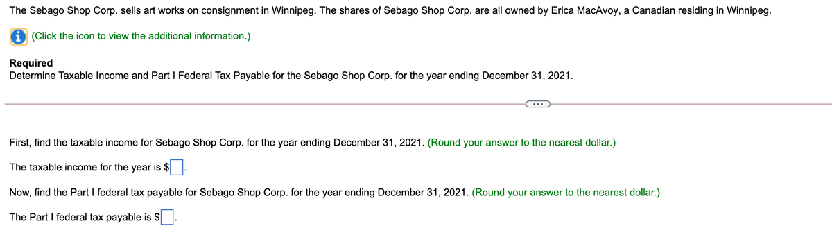 The Sebago Shop Corp. sells art works on consignment in Winnipeg. The shares of Sebago Shop Corp. are all owned by Erica MacAvoy, a Canadian residing in Winnipeg.
i (Click the icon to view the additional information.)
Required
Determine Taxable Income and Part I Federal Tax Payable for the Sebago Shop Corp. for the year ending December 31, 2021.
First, find the taxable income for Sebago Shop Corp. for the year ending December 31, 2021. (Round your answer to the nearest dollar.)
The taxable income for the year is $
Now, find the Part I federal tax payable for Sebago Shop Corp. for the year ending December 31, 2021. (Round your answer to the nearest dollar.)
The Part I federal tax payable is $.
