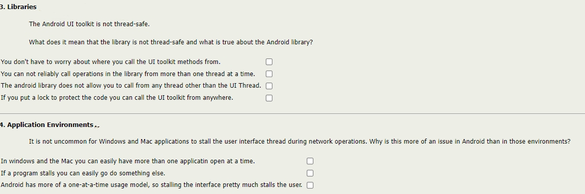 3. Libraries
The Android UI toolkit is not thread-safe.
What does it mean that the library is not thread-safe and what is true about the Android library?
You don't have to worry about where you call the UI toolkit methods from.
You can not reliably call operations in the library from more than one thread at a time.
The android library does not allow you to call from any thread other than the UI Thread.
If you put a lock to protect the code you can call the UI toolkit from anywhere.
4. Application Environments.,
It is not uncommon for Windows and Mac applications to stall the user interface thread during network operations. Why is this more of an issue in Android than in those environments?
In windows and the Mac you can easily have more than one applicatin open at a time.
If a program stalls you can easily go do something else.
Android has more of a one-at-a-time usage model, so stalling the interface pretty much stalls the user.
O 0 00
