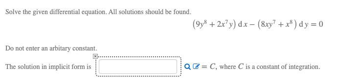 Solve the given differential equation. All solutions should be found.
(9y8 + 2x7y) dx – (8xy7 + x³ ) dy = 0
Do not enter an arbitary constant.
The solution in implicit form is
QE = C, where C is a constant of integration.
