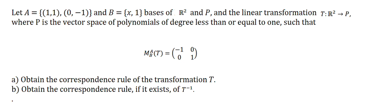 Let A = {(1,1), (0, –1)} and B = {x, 1} bases of R? and P, and the linear transformation T:R? → P.,
where P is the vector space of polynomials of degree less than or equal to one, such that
Mộ (T) = (7 )
a) Obtain the correspondence rule of the transformation T.
b) Obtain the correspondence rule, if it exists, of T-1.
