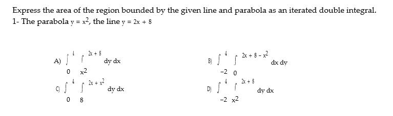 Express the area of the region bounded by the given line and parabola as an iterated double integral.
1- The parabola y = x2, the line y = 2x + 8
2x + 8 - x2
dx dy
k + 8
A)
dy dx
x2
-2 0
A + 8
2x + x?
dy dx
D) !
dy dx
-2 x2
