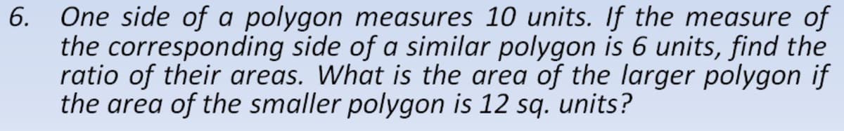 One side of a polygon measures 10 units. If the measure of
the corresponding side of a similar polygon is 6 units, find the
ratio of their areas. What is the area of the larger polygon if
the area of the smaller polygon is 12 sq. units?
6.
