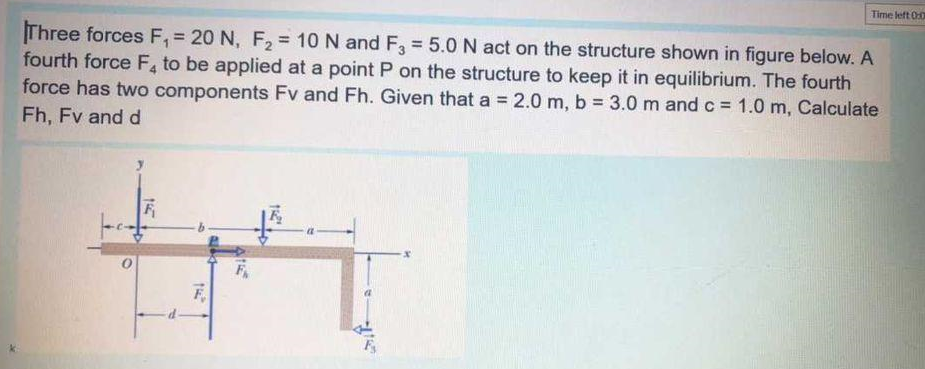 Time left 00
Three forces F, = 20 N, F, = 10 N and F = 5.0 N act on the structure shown in figure below. A
fourth force F, to be applied at a point P on the structure to keep it in equilibrium. The fourth
force has two components Fv and Fh. Given that a = 2.0 m, b = 3.0m and c = 1.0 m, Calculate
%3D
%3D
%3D
Fh, Fv and d
