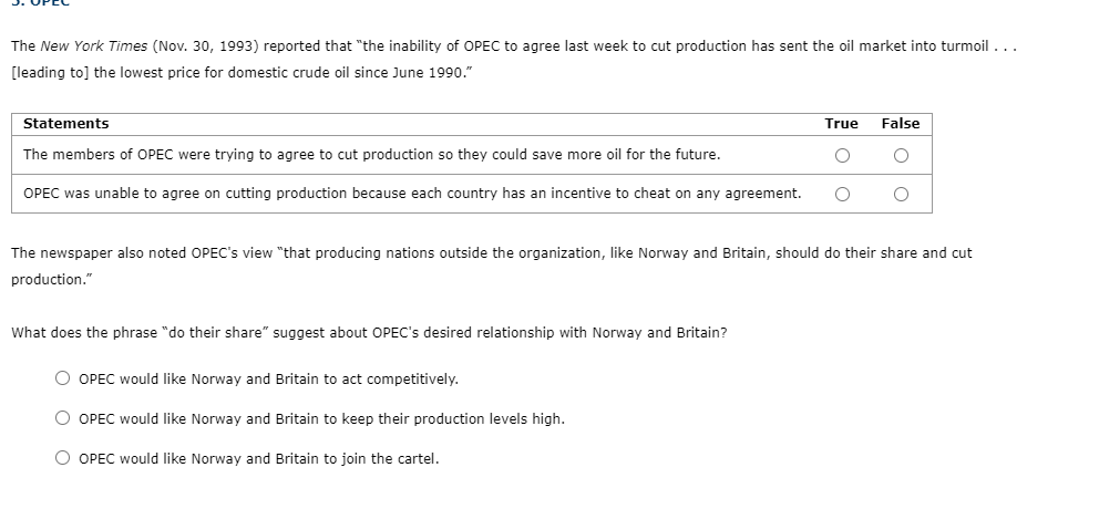 The New York Times (Nov. 30, 1993) reported that "the inability of OPEC to agree last week to cut production has sent the oil market into turmoil ...
[leading to] the lowest price for domestic crude oil since June 1990."
Statements
True
False
The members of OPEC were trying to agree to cut production so they could save more oil for the future.
OPEC was unable to agree on cutting production because each country has an incentive to cheat on any agreement.
The newspaper also noted OPEC's view "that producing nations outside the organization, like Norway and Britain, should do their share and cut
production."
What does the phrase "do their share" suggest about OPEC's desired relationship with Norway and Britain?
O OPEC would like Norway and Britain to act competitively.
O OPEC would like Norway and Britain to keep their production levels high.
O OPEC would like Norway and Britain to join the cartel.
