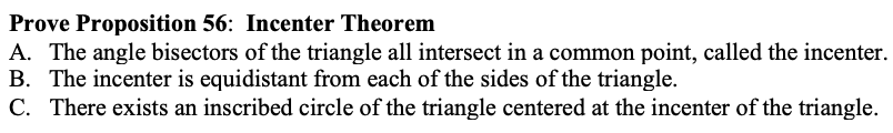Prove Proposition 56: Incenter Theorem
A. The angle bisectors of the triangle all intersect in a common point, called the incenter.
B. The incenter is equidistant from each of the sides of the triangle.
C. There exists an inscribed circle of the triangle centered at the incenter of the triangle.
