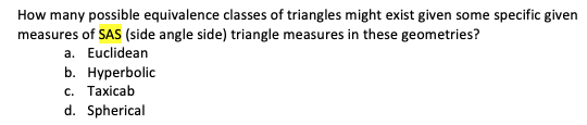 How many possible equivalence classes of triangles might exist given some specific given
measures of SAS (side angle side) triangle measures in these geometries?
a. Euclidean
b. Hyperbolic
с. Тахicab
d. Spherical
