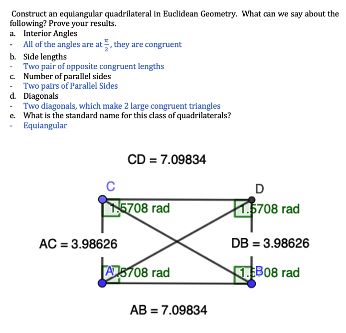 Construct an equiangular quadrilateral in Euclidean Geometry. What can we say about the
following? Prove your results.
a. Interior Angles
All of the angles are at, they are congruent
b. Side lengths
Two pair of opposite congruent lengths
c. Number of parallel sides
Two pairs of Parallel Sides
d. Diagonals
Two diagonals, which make 2 large congruent triangles
e. What is the standard name for this class of quadrilaterals?
Equiangular
CD = 7.09834
C
5708 rad
1.5708 rad
AC = 3.98626
DB = 3.98626
A5708 rad
1.B08 rad
АВ - 7.09834

