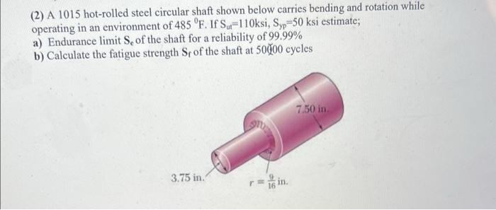 (2) A 1015 hot-rolled steel circular shaft shown below carries bending and rotation while
operating in an environment of 485 °F. If Su-110ksi, S,-50 ksi estimate;
a) Endurance limit S of the shaft for a reliability of 99.99%
b) Calculate the fatigue strength Sr of the shaft at 5000 cycles
7.50 in.
3.75 in.
in.
