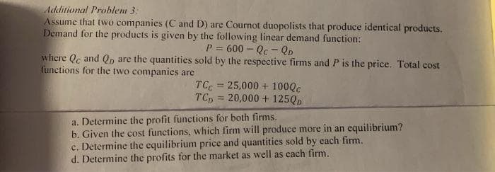 Additional Problem 3:
Assume that two companies (C and D) are Cournot duopolists that produce identical products.
Demand for the products is given by the following linear demand function:
P = 600 – Qc - QD
where Qc and Qp are the quantities sold by the respective firms and P is the price. Total cost
functions for the two companies are
TC = 25,000 + 100QC
TCp = 20,000 + 125QD
%3!
%3D
a. Determine the profit functions for both firms.
b. Given the cost functions, which firm will produce more in an equilibrium?
c. Determine the equilibrium price and quantities sold by each firm.
d. Determine the profits for the market as well as each firm.
