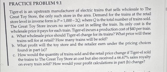 PRACTICE PROBLEM 9.1
Tiger-el is an upstream manufacturer of electric trains that sells wholesale to The
Great Toy Store, the only such store in the area. Demand for the trains at the retail
store level in inverse form is P 1,000- 2Q, where Qis the total number of trains sold.
The Great Toy Store incurs no service cost in selling the train. Its only cost is the
wholesale price it pays for each train. Tiger-el incurs a production cost of $40 per train.
a. What wholesale price should Tiger-el charge for its trains? What price will these
trains sell for at retail? How many trains will be sold?
b. What profit will the toy store and the retailer earn under the pricing choices
found in part (a)?
c. How would the quantity of trains sold and the retail price change if Tiger-el sold
the trains to The Great Toy Store at cost but also received a 66.67% sales royalty
on every train sold? How would your profit calculations in part (b) change?
