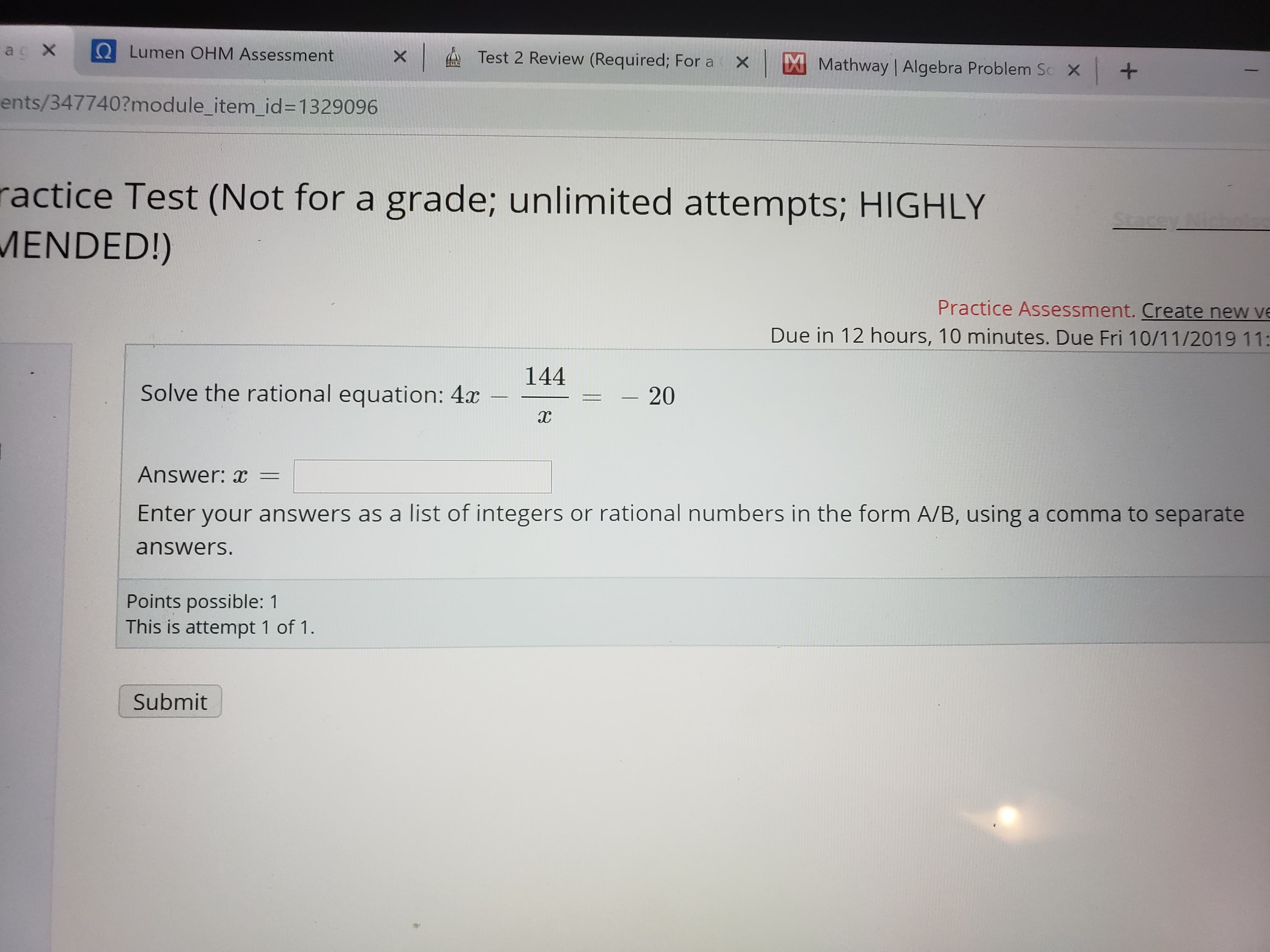 ac X
Lumen OHM Assessment
Test 2 Review (Required; For a
x
Mathway | Algebra Problem S
+
X
ents/347740?module_item_id=1329096
ractice Test (Not for a grade; unlimited attempts; HIGHLY
MENDED!)
rey ich
Practice Assessment. Create new ve
Due in 12 hours, 10 minutes. Due Fri 10/11/2019 11:
144
Solve the rational equation: 4x
- 20
Answer: x=
Enter your answers as a list of integers or rational numbers in the form A/B, using a comma to separate
answers.
Points possible: 1
This is attempt 1 of 1
Submit
