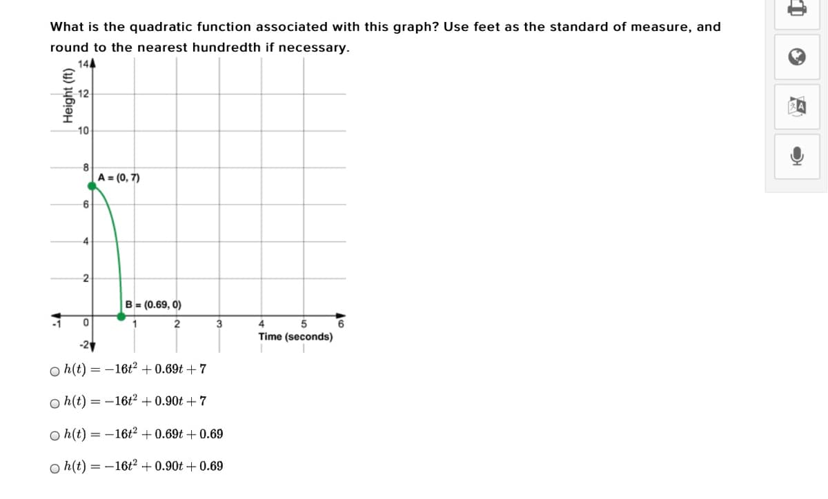 What is the quadratic function associated with this graph? Use feet as the standard of measure, and
round to the nearest hundredth if necessary.
144
10
8
A = (0, 7)
6
B = (0.69, 0)
1
3
4
6
Time (seconds)
-2
o h(t) = -16t² + 0.69t +7
o h(t) = -16t² + 0.90t + 7
O h(t) = -16t² + 0.69t + 0.69
o h(t) = -16ť? + 0.90t + 0.69
Height (ft)
