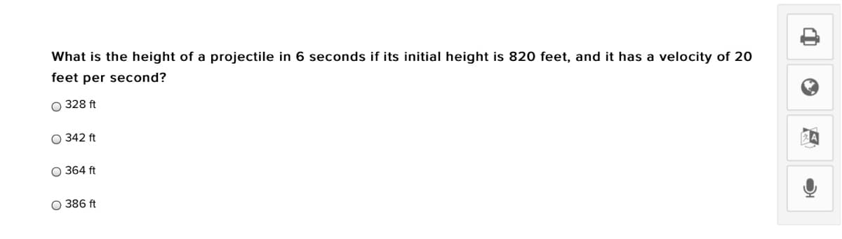 What is the height of a projectile in 6 seconds if its initial height is 820 feet, and it has a velocity of 20
feet per second?
O 328 ft
O 342 ft
O 364 ft
O 386 ft
