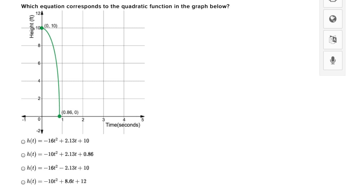 Which equation corresponds to the quadratic function in the graph below?
124
10 (0, 10)
6
4.
(0.86, 0)
2
3
5
Time(seconds)
o h(t) = -16ť? +2.13t + 10
O h(t) = -10t? + 2.13t + 0.86
O h(t) = -16t² – 2.13t + 10
o h(t) = -10t² + 8.6t + 12
Height (ft)
