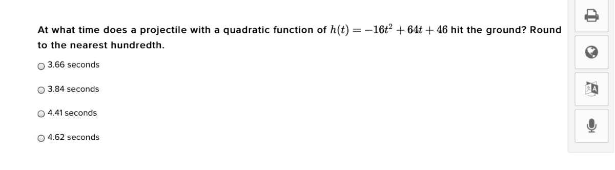 At what time does a projectile with a quadratic function of h(t)
=-16t? + 64t + 46 hit the ground? Round
to the nearest hundredth.
O 3.66 seconds
O 3.84 seconds
O 4.41 seconds
O 4.62 seconds
