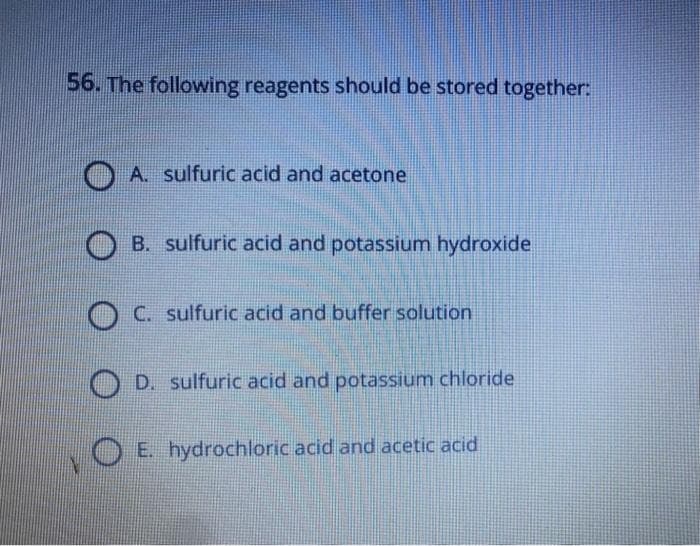 56. The following reagents should be stored together:
A. sulfuric acid and acetone
B. sulfuric acid and potassium hydroxide
C. sulfuric acid and buffer solution
OD. sulfuric acid and potassium chloride
E. hydrochloric acid and acetic acid