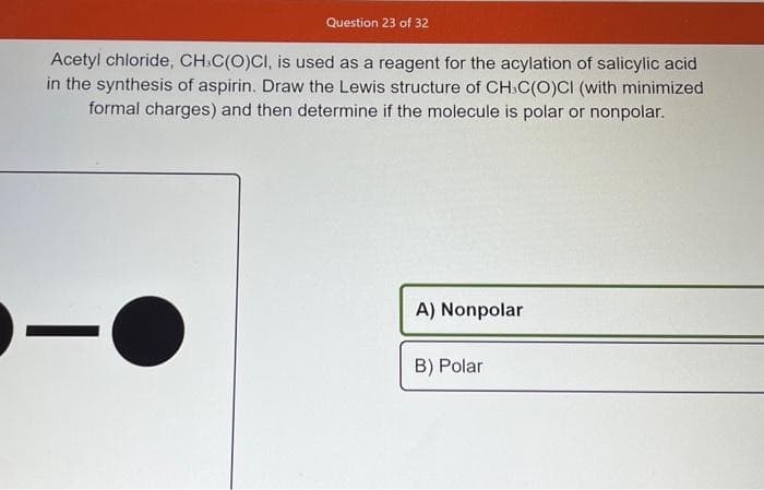 Question 23 of 32
Acetyl chloride, CH-C(O)CI, is used as a reagent for the acylation of salicylic acid
in the synthesis of aspirin. Draw the Lewis structure of CH-C(O)CI (with minimized
formal charges) and then determine if the molecule is polar or nonpolar.
-O
A) Nonpolar
B) Polar