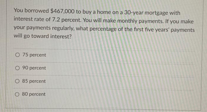 You borrowed $467,000 to buy a home on a 30-year mortgage with
interest rate of 7.2 percent. You will make monthly payments. If you make
your payments regularly, what percentage of the first five years' payments
will go toward interest?
O 75 percent
O 90 percent
O 85 percent
O 80 percent