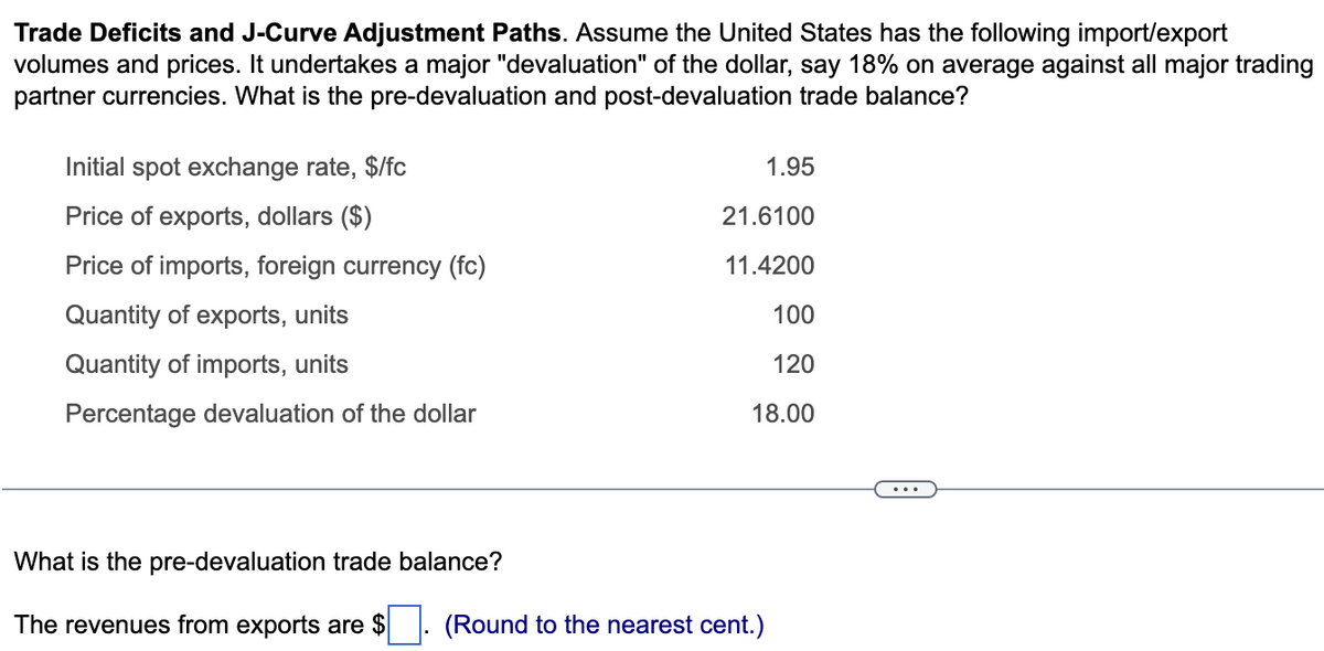 Trade Deficits and J-Curve Adjustment Paths. Assume the United States has the following import/export
volumes and prices. It undertakes a major "devaluation" of the dollar, say 18% on average against all major trading
partner currencies. What is the pre-devaluation and post-devaluation trade balance?
Initial spot exchange rate, $/fc
Price of exports, dollars ($)
Price of imports, foreign currency (fc)
Quantity of exports, units
Quantity of imports, units
Percentage devaluation of the dollar
What is the pre-devaluation trade balance?
The revenues from exports are $
1.95
21.6100
11.4200
100
120
18.00
(Round to the nearest cent.)