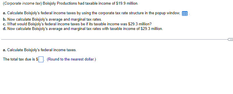 (Corporate income tax) Boisjoly Productions had taxable income of $19.9 million.
a. Calculate Boisjoly's federal income taxes by using the corporate tax rate structure in the popup window,
b. Now calculate Boisjoly's average and marginal tax rates.
c. What would Boisjoly's federal income taxes be if its taxable income was $29.3 million?
d. Now calculate Boisjoly's average and marginal tax rates with taxable income of $29.3 million.
a. Calculate Boisjoly's federal income taxes.
The total tax due is $. (Round to the nearest dollar.)