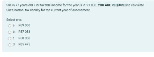 Slie is 77 years old. Her taxable income for the year is R391 000. YOU ARE REQUIRED to calculate
Slie's normal tax liability for the current year of assessment.
Select one:
a. R69 050
b. R57 053
c. R60 050
d. R85 475